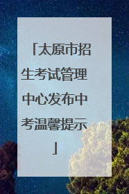 太原市招生考试管理中心发布中考温馨提示