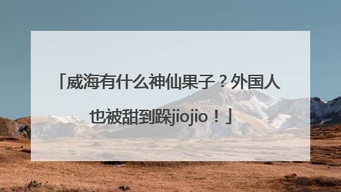 威海有什么神仙果子？外国人也被甜到跺jiojio！