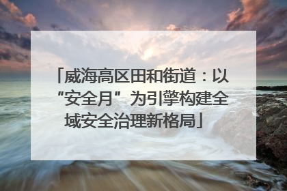 威海高区田和街道：以“安全月”为引擎构建全域安全治理新格局