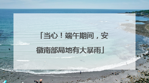 当心！端午期间，安徽南部局地有大暴雨