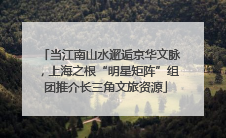 当江南山水邂逅京华文脉，上海之根“明星矩阵”组团推介长三角文旅资源