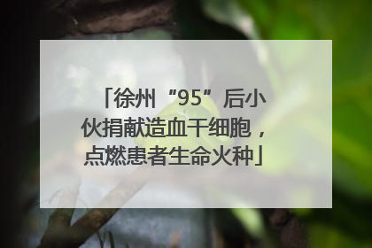 徐州“95”后小伙捐献造血干细胞，点燃患者生命火种
