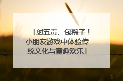 射五毒、包粽子！小朋友游戏中体验传统文化与童趣欢乐