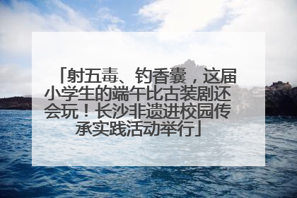 射五毒、钓香囊，这届小学生的端午比古装剧还会玩！长沙非遗进校园传承实践活动举行