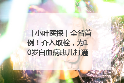 小叶医探｜全省首例！介入取栓，为10岁白血病患儿打通生命之“脉”