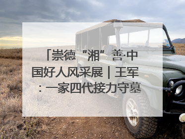 崇德“湘”善·中国好人风采展｜王军：一家四代接力守墓90载 赓续红色血脉践初心