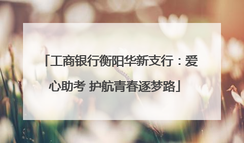 工商银行衡阳华新支行：爱心助考 护航青春逐梦路