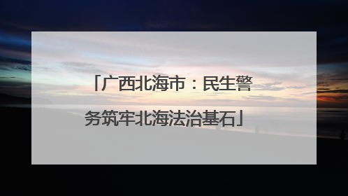 广西北海市：民生警务筑牢北海法治基石