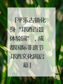 平乐古镇化身“邛酒百景体验园”，成都国际非遗节邛酒文化周启幕