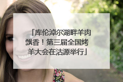 库伦淖尔湖畔羊肉飘香！第三届全国烤羊大会在沽源举行