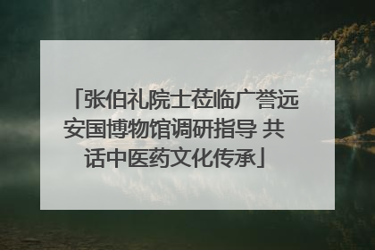 张伯礼院士莅临广誉远安国博物馆调研指导 共话中医药文化传承