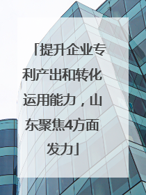 提升企业专利产出和转化运用能力，山东聚焦4方面发力