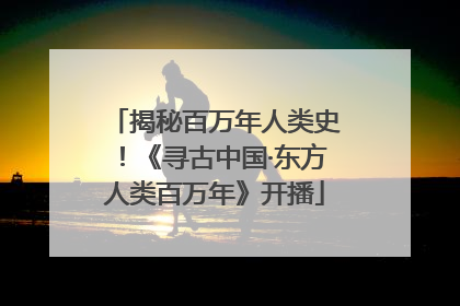 揭秘百万年人类史！《寻古中国·东方人类百万年》开播