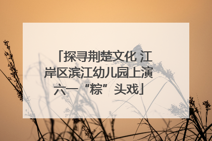 探寻荆楚文化 江岸区滨江幼儿园上演六一“粽”头戏