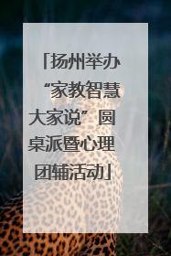 扬州举办“家教智慧大家说”圆桌派暨心理团辅活动