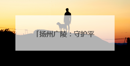 扬州广陵：守护平安仁丰里 架起民生幸福“连心桥”