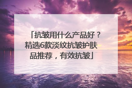 抗皱用什么产品好？精选6款淡纹抗皱护肤品推荐，有效抗皱