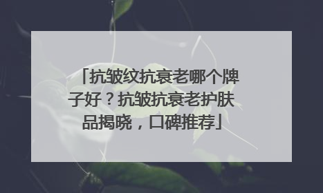 抗皱纹抗衰老哪个牌子好？抗皱抗衰老护肤品揭晓，口碑推荐