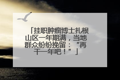 挂职肿瘤博士扎根山区一年期满，当地群众纷纷挽留：“再干一年吧！”