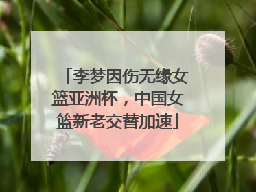 李梦因伤无缘女篮亚洲杯，中国女篮新老交替加速