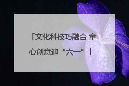 文化科技巧融合 童心创意迎“六一”