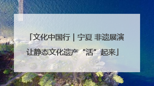 文化中国行｜宁夏 非遗展演让静态文化遗产“活”起来