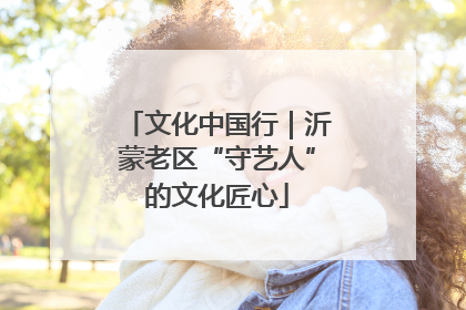 文化中国行｜沂蒙老区“守艺人”的文化匠心