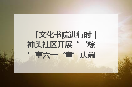 文化书院进行时｜神头社区开展“‘粽’享六一‘童’庆端午”主题系列活动