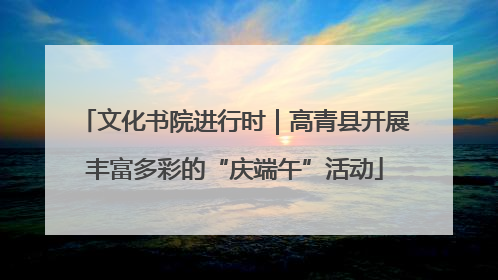 文化书院进行时｜高青县开展丰富多彩的“庆端午”活动