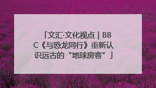 文汇·文化视点｜BBC《与恐龙同行》重新认识远古的“地球房客”