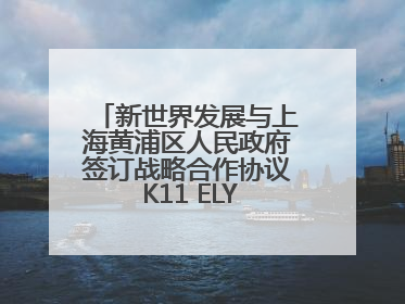 新世界发展与上海黄浦区人民政府签订战略合作协议 K11 ELYSEA璀璨启幕