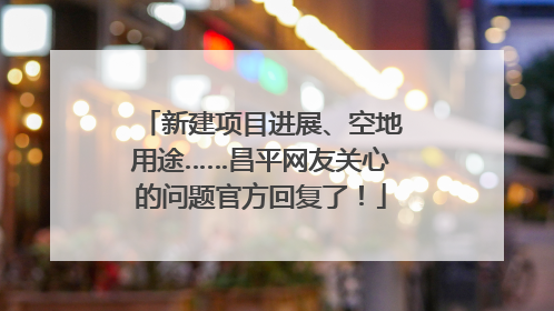 新建项目进展、空地用途……昌平网友关心的问题官方回复了！