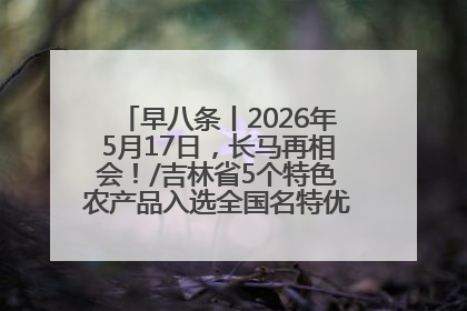早八条丨2026年5月17日，长马再相会！/吉林省5个特色农产品入选全国名特优新农产品名录