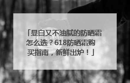 显白又不油腻的防晒霜怎么选？618防晒霜购买指南，新鲜出炉！