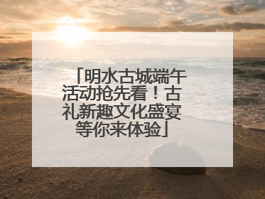 明水古城端午活动抢先看！古礼新趣文化盛宴等你来体验