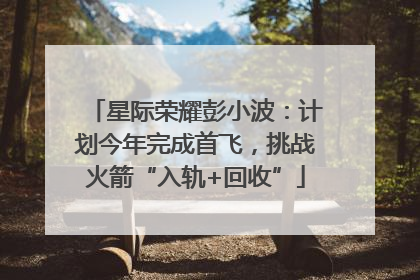 星际荣耀彭小波：计划今年完成首飞，挑战火箭“入轨+回收”