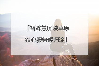 智眸慧屏映草原 铁心服务暖归途