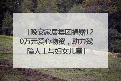 晚安家居集团捐赠120万元爱心物资，助力残障人士与妇女儿童