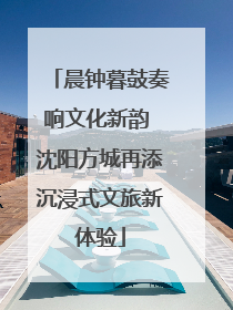晨钟暮鼓奏响文化新韵 沈阳方城再添沉浸式文旅新体验