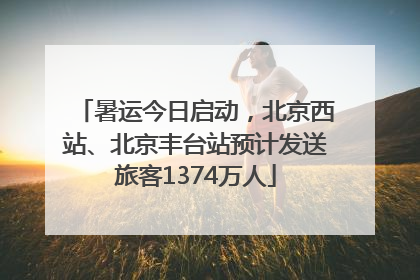 暑运今日启动，北京西站、北京丰台站预计发送旅客1374万人