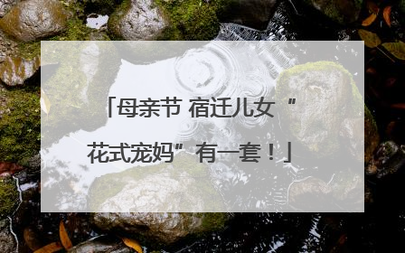 母亲节 宿迁儿女“花式宠妈”有一套！