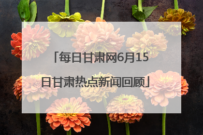 每日甘肃网6月15日甘肃热点新闻回顾