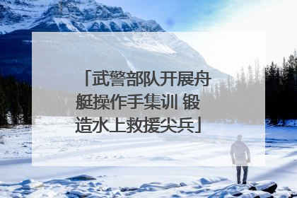 武警部队开展舟艇操作手集训 锻造水上救援尖兵