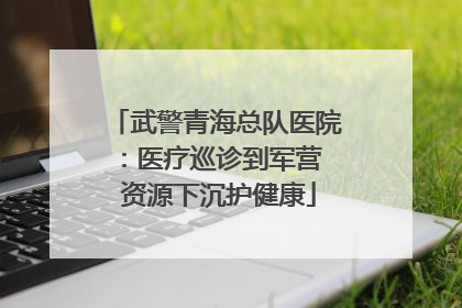 武警青海总队医院：医疗巡诊到军营  资源下沉护健康