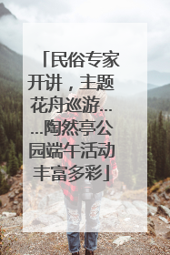 民俗专家开讲，主题花舟巡游……陶然亭公园端午活动丰富多彩