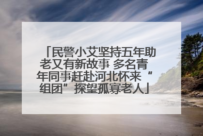民警小艾坚持五年助老又有新故事 多名青年同事赶赴河北怀来“组团”探望孤寡老人