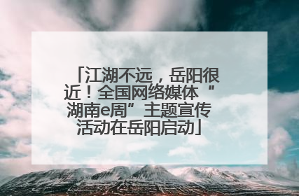 江湖不远，岳阳很近！全国网络媒体“湖南e周”主题宣传活动在岳阳启动