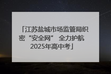 江苏盐城市场监管局织密“安全网” 全力护航2025年高中考
