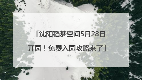 沈阳稻梦空间5月28日开园！免费入园攻略来了