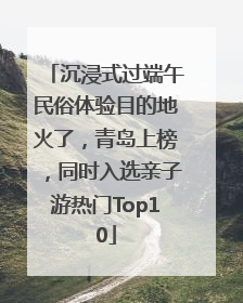 沉浸式过端午民俗体验目的地火了，青岛上榜，同时入选亲子游热门Top10